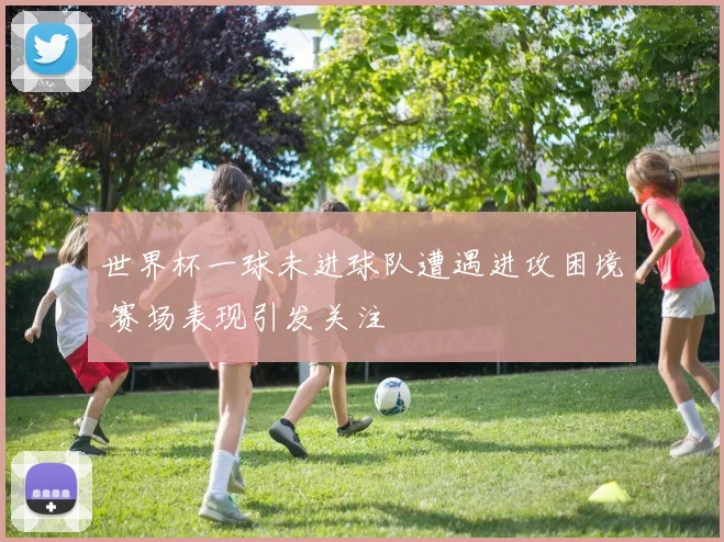 世界杯一球未进球队遭遇进攻困境 赛场表现引发关注