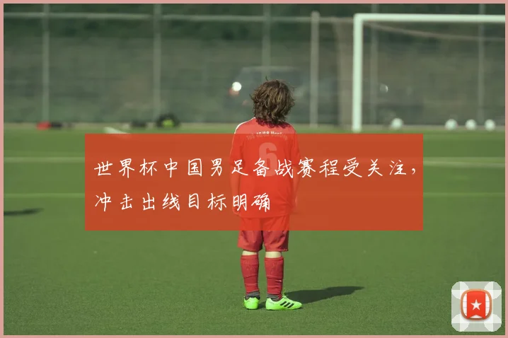 世界杯中国男足备战赛程受关注，冲击出线目标明确