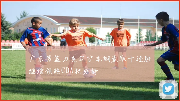 广东男篮力克辽宁本钢豪取十连胜继续领跑CBA积分榜