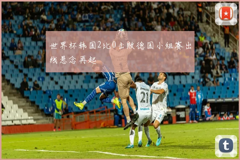 世界杯韩国2比0击败德国小组赛出线悬念再起