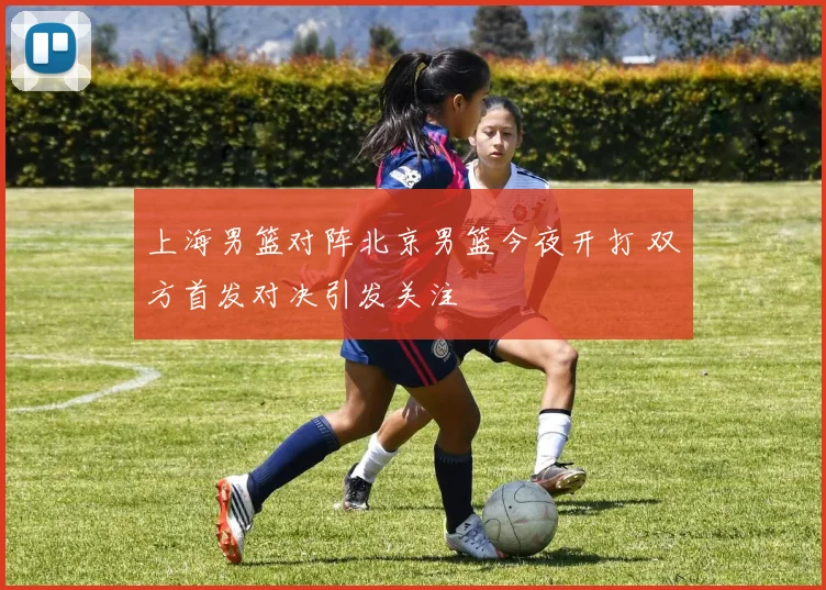上海男篮对阵北京男篮今夜开打 双方首发对决引发关注