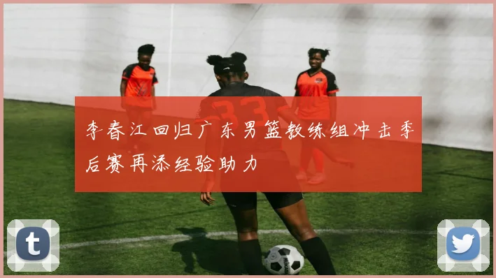 李春江回归广东男篮教练组冲击季后赛再添经验助力