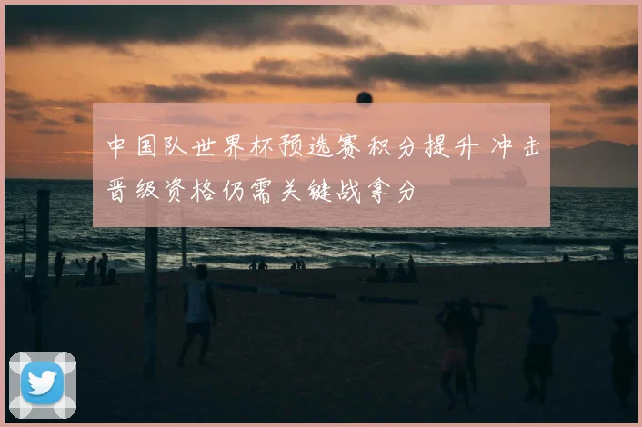 中国队世界杯预选赛积分提升 冲击晋级资格仍需关键战拿分