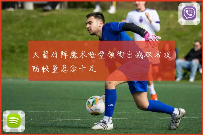 火箭对阵魔术哈登领衔出战双方攻防较量悬念十足