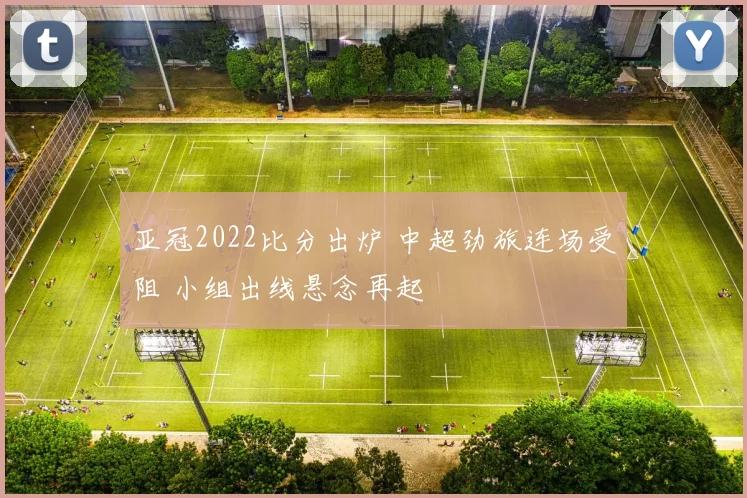 亚冠2022比分出炉 中超劲旅连场受阻 小组出线悬念再起