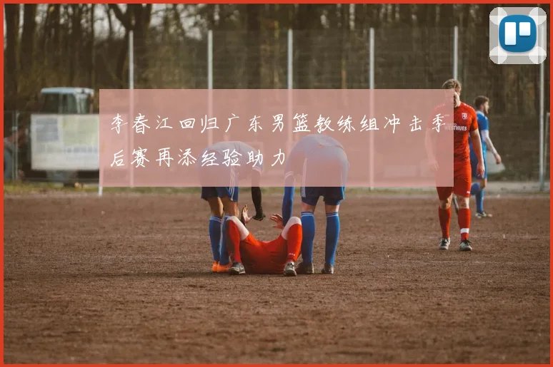 李春江回归广东男篮教练组冲击季后赛再添经验助力