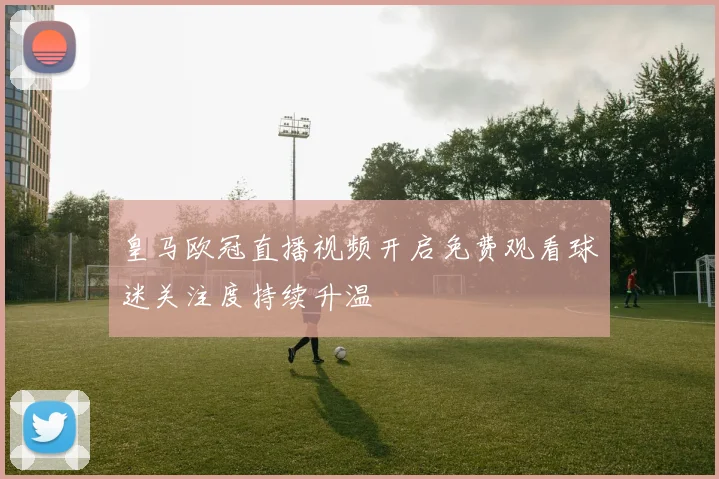 皇马欧冠直播视频开启免费观看球迷关注度持续升温