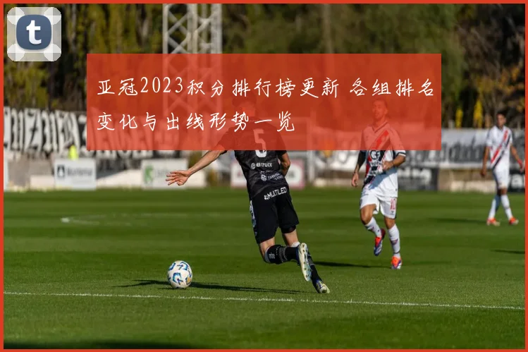 亚冠2023积分排行榜更新 各组排名变化与出线形势一览