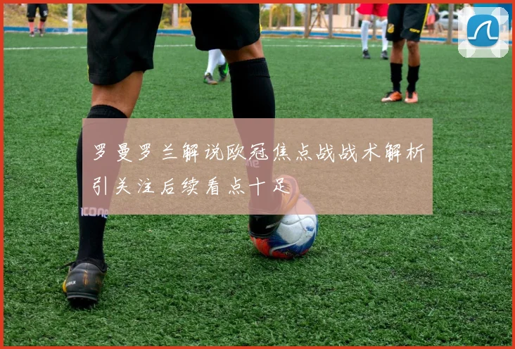 罗曼罗兰解说欧冠焦点战战术解析引关注后续看点十足