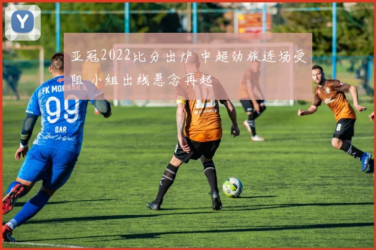 亚冠2022比分出炉 中超劲旅连场受阻 小组出线悬念再起