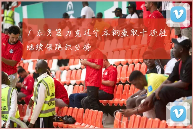 广东男篮力克辽宁本钢豪取十连胜继续领跑积分榜