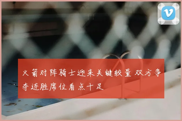 火箭对阵骑士迎来关键较量 双方争夺连胜席位看点十足